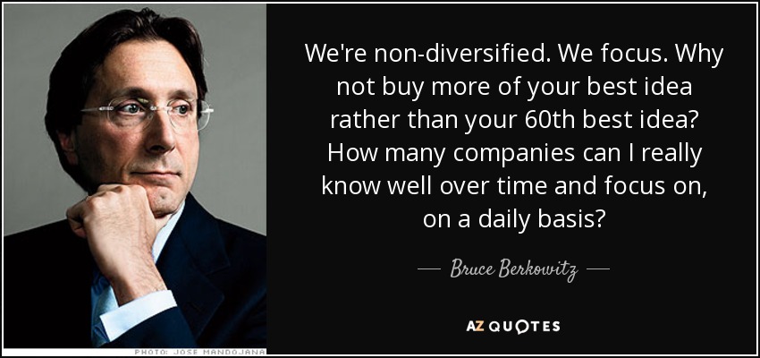 We're non-diversified. We focus. Why not buy more of your best idea rather than your 60th best idea? How many companies can I really know well over time and focus on, on a daily basis? - Bruce Berkowitz