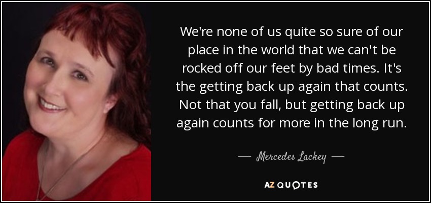 We're none of us quite so sure of our place in the world that we can't be rocked off our feet by bad times. It's the getting back up again that counts. Not that you fall, but getting back up again counts for more in the long run. - Mercedes Lackey