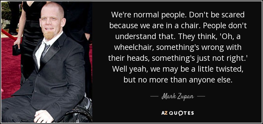 We're normal people. Don't be scared because we are in a chair. People don't understand that. They think, 'Oh, a wheelchair, something's wrong with their heads, something's just not right.' Well yeah, we may be a little twisted, but no more than anyone else. - Mark Zupan