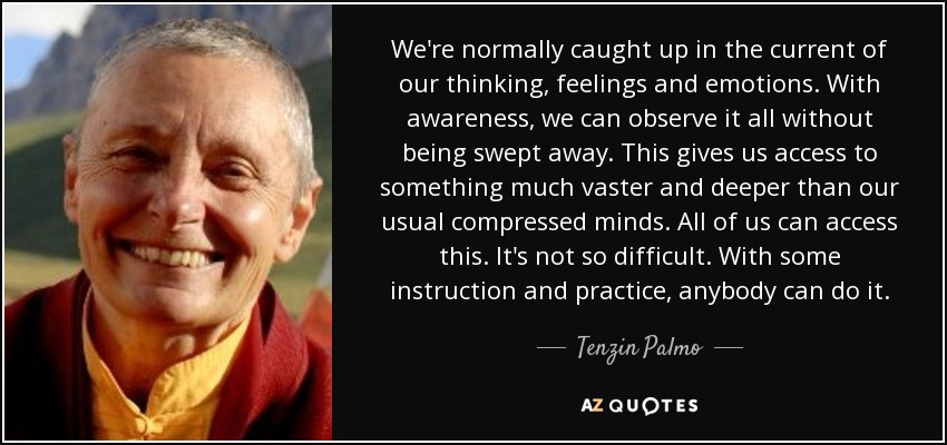 We're normally caught up in the current of our thinking, feelings and emotions. With awareness, we can observe it all without being swept away. This gives us access to something much vaster and deeper than our usual compressed minds. All of us can access this. It's not so difficult. With some instruction and practice, anybody can do it. - Tenzin Palmo