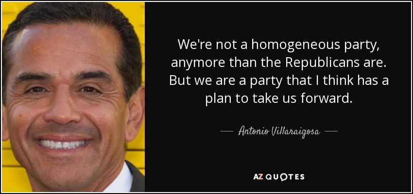 We're not a homogeneous party, anymore than the Republicans are. But we are a party that I think has a plan to take us forward. - Antonio Villaraigosa