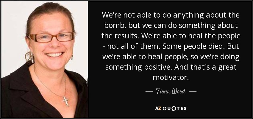 We're not able to do anything about the bomb, but we can do something about the results. We're able to heal the people - not all of them. Some people died. But we're able to heal people, so we're doing something positive. And that's a great motivator. - Fiona Wood