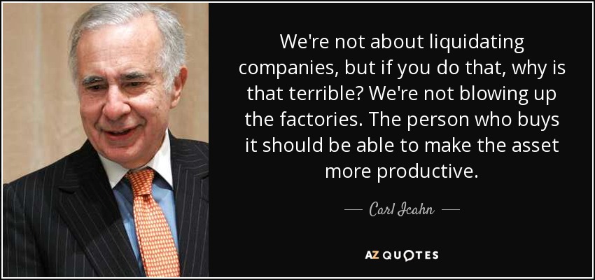 We're not about liquidating companies, but if you do that, why is that terrible? We're not blowing up the factories. The person who buys it should be able to make the asset more productive. - Carl Icahn