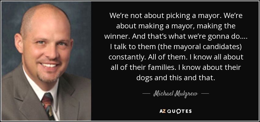 We’re not about picking a mayor. We’re about making a mayor, making the winner. And that’s what we’re gonna do…. I talk to them (the mayoral candidates) constantly. All of them. I know all about all of their families. I know about their dogs and this and that. - Michael Mulgrew