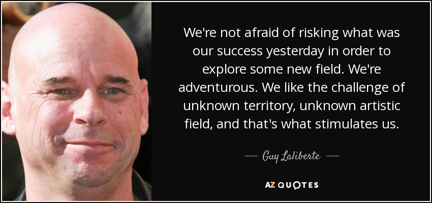 We're not afraid of risking what was our success yesterday in order to explore some new field. We're adventurous. We like the challenge of unknown territory, unknown artistic field, and that's what stimulates us. - Guy Laliberte