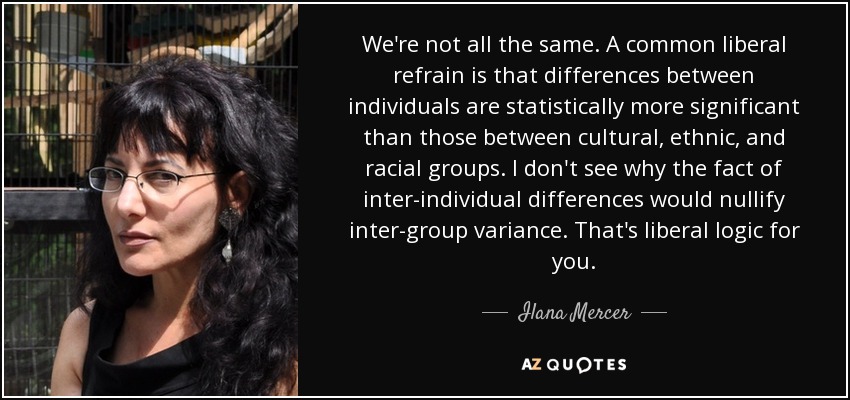 We're not all the same. A common liberal refrain is that differences between individuals are statistically more significant than those between cultural, ethnic, and racial groups. I don't see why the fact of inter-individual differences would nullify inter-group variance. That's liberal logic for you. - Ilana Mercer