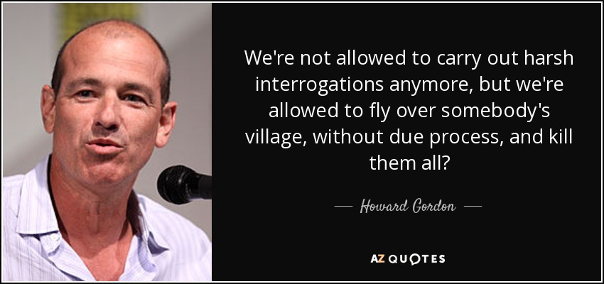 We're not allowed to carry out harsh interrogations anymore, but we're allowed to fly over somebody's village, without due process, and kill them all? - Howard Gordon