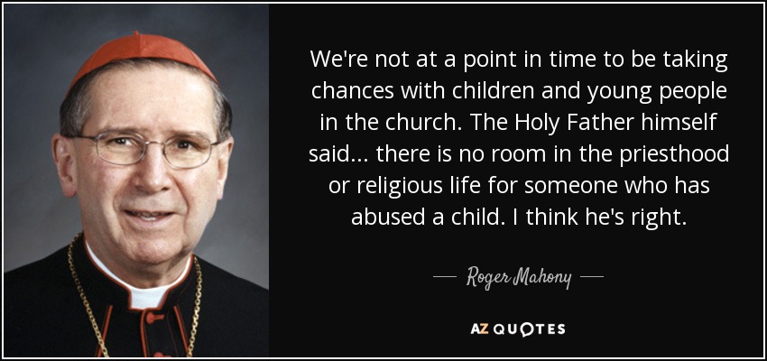 We're not at a point in time to be taking chances with children and young people in the church. The Holy Father himself said... there is no room in the priesthood or religious life for someone who has abused a child. I think he's right. - Roger Mahony