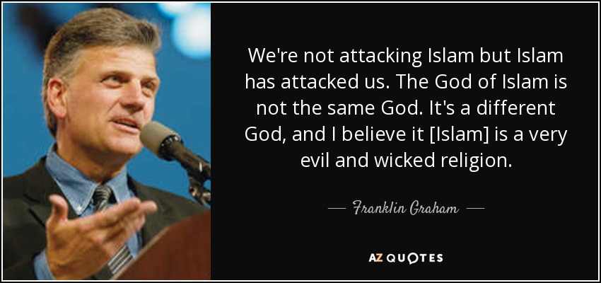 We're not attacking Islam but Islam has attacked us. The God of Islam is not the same God. It's a different God, and I believe it [Islam] is a very evil and wicked religion. - Franklin Graham