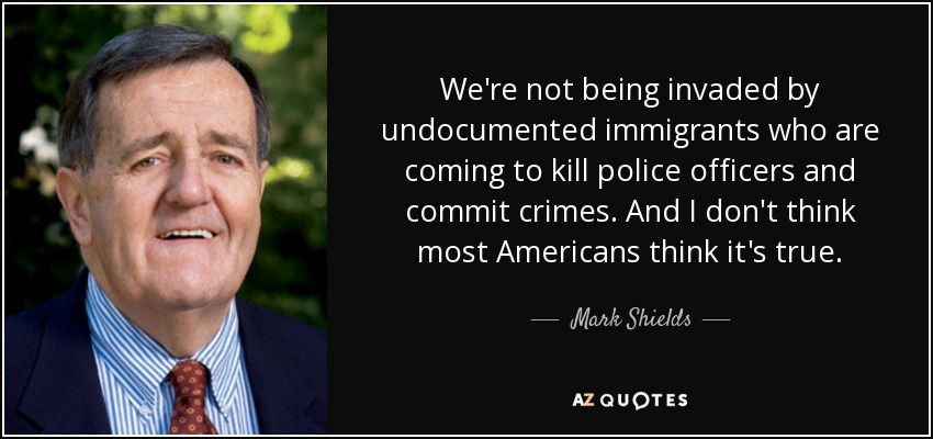 We're not being invaded by undocumented immigrants who are coming to kill police officers and commit crimes. And I don't think most Americans think it's true. - Mark Shields