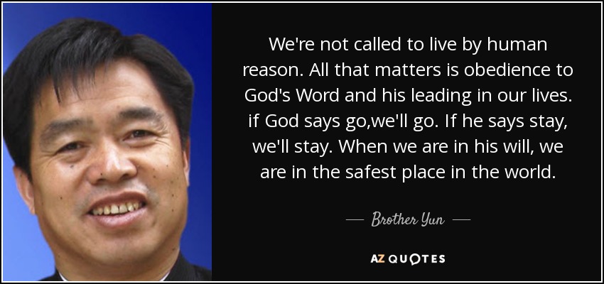 We're not called to live by human reason. All that matters is obedience to God's Word and his leading in our lives. if God says go,we'll go. If he says stay, we'll stay. When we are in his will, we are in the safest place in the world. - Brother Yun