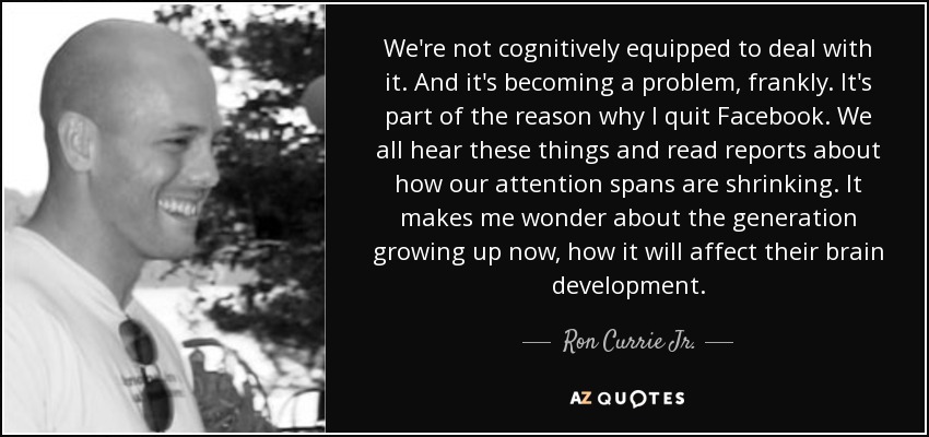 We're not cognitively equipped to deal with it. And it's becoming a problem, frankly. It's part of the reason why I quit Facebook. We all hear these things and read reports about how our attention spans are shrinking. It makes me wonder about the generation growing up now, how it will affect their brain development. - Ron Currie Jr.