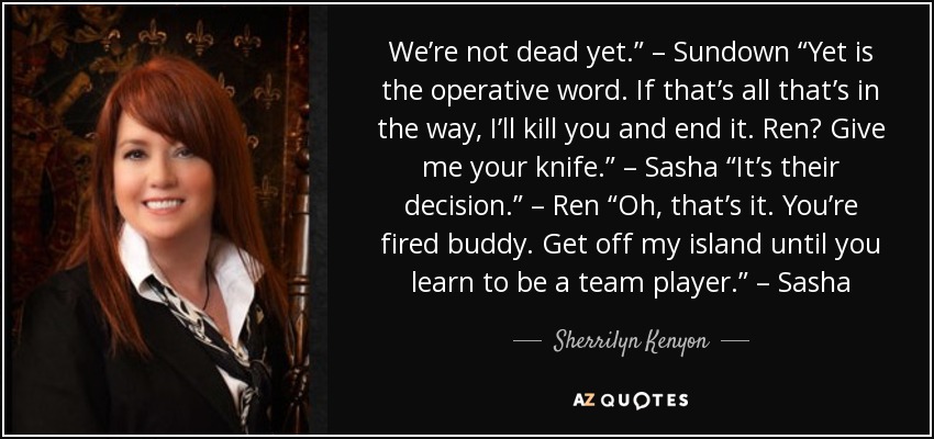 We’re not dead yet.” – Sundown “Yet is the operative word. If that’s all that’s in the way, I’ll kill you and end it. Ren? Give me your knife.” – Sasha “It’s their decision.” – Ren “Oh, that’s it. You’re fired buddy. Get off my island until you learn to be a team player.” – Sasha - Sherrilyn Kenyon