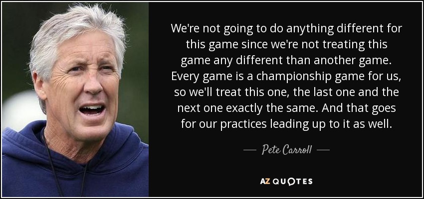 We're not going to do anything different for this game since we're not treating this game any different than another game. Every game is a championship game for us, so we'll treat this one, the last one and the next one exactly the same. And that goes for our practices leading up to it as well. - Pete Carroll