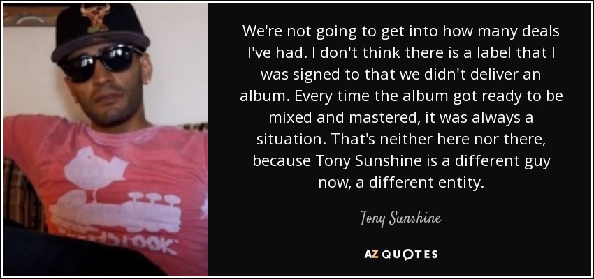 We're not going to get into how many deals I've had. I don't think there is a label that I was signed to that we didn't deliver an album. Every time the album got ready to be mixed and mastered, it was always a situation. That's neither here nor there, because Tony Sunshine is a different guy now, a different entity. - Tony Sunshine