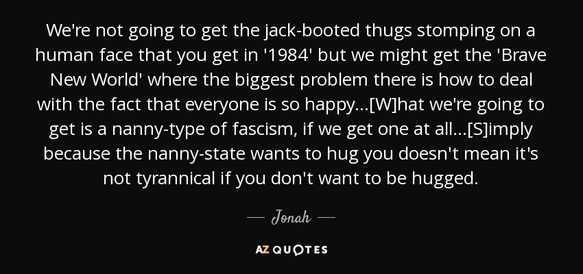 We're not going to get the jack-booted thugs stomping on a human face that you get in '1984' but we might get the 'Brave New World' where the biggest problem there is how to deal with the fact that everyone is so happy...[W]hat we're going to get is a nanny-type of fascism, if we get one at all...[S]imply because the nanny-state wants to hug you doesn't mean it's not tyrannical if you don't want to be hugged. - Jonah