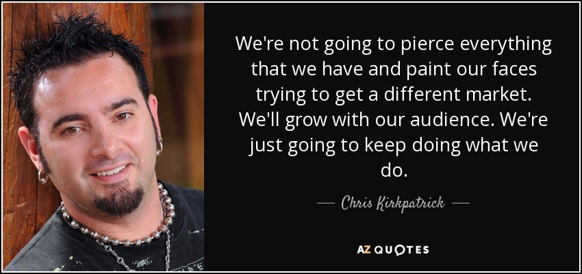 We're not going to pierce everything that we have and paint our faces trying to get a different market. We'll grow with our audience. We're just going to keep doing what we do. - Chris Kirkpatrick