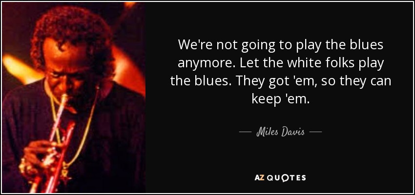 We're not going to play the blues anymore. Let the white folks play the blues. They got 'em, so they can keep 'em. - Miles Davis