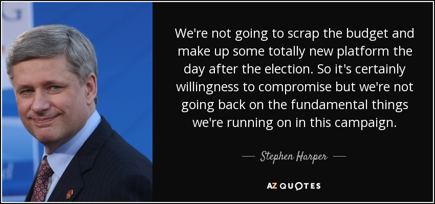 We're not going to scrap the budget and make up some totally new platform the day after the election. So it's certainly willingness to compromise but we're not going back on the fundamental things we're running on in this campaign. - Stephen Harper