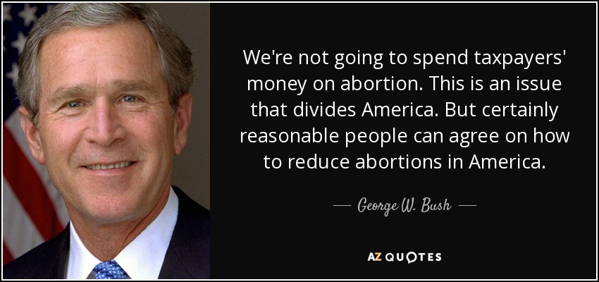 We're not going to spend taxpayers' money on abortion. This is an issue that divides America. But certainly reasonable people can agree on how to reduce abortions in America. - George W. Bush