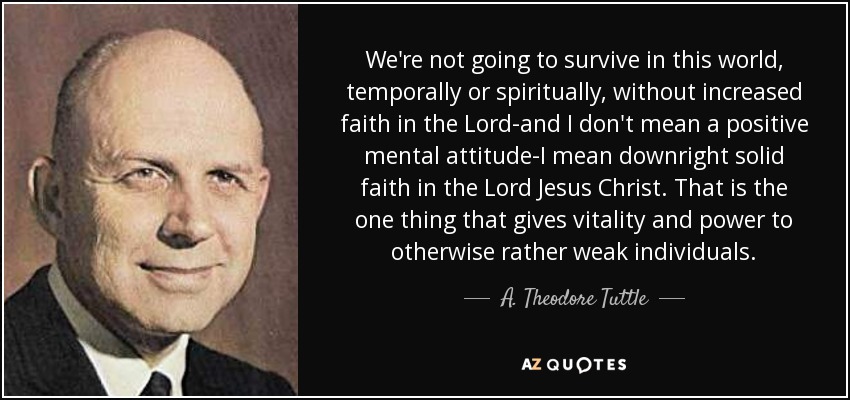 We're not going to survive in this world, temporally or spiritually, without increased faith in the Lord-and I don't mean a positive mental attitude-I mean downright solid faith in the Lord Jesus Christ. That is the one thing that gives vitality and power to otherwise rather weak individuals. - A. Theodore Tuttle