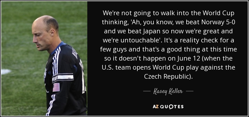 We're not going to walk into the World Cup thinking, 'Ah, you know, we beat Norway 5-0 and we beat Japan so now we're great and we're untouchable'. It's a reality check for a few guys and that's a good thing at this time so it doesn't happen on June 12 (when the U.S. team opens World Cup play against the Czech Republic). - Kasey Keller