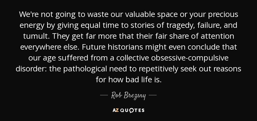 We're not going to waste our valuable space or your precious energy by giving equal time to stories of tragedy, failure, and tumult. They get far more that their fair share of attention everywhere else. Future historians might even conclude that our age suffered from a collective obsessive-compulsive disorder: the pathological need to repetitively seek out reasons for how bad life is. - Rob Brezsny