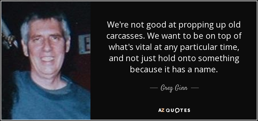 We're not good at propping up old carcasses. We want to be on top of what's vital at any particular time, and not just hold onto something because it has a name. - Greg Ginn