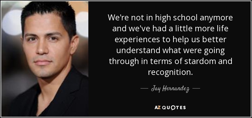 We're not in high school anymore and we've had a little more life experiences to help us better understand what were going through in terms of stardom and recognition. - Jay Hernandez