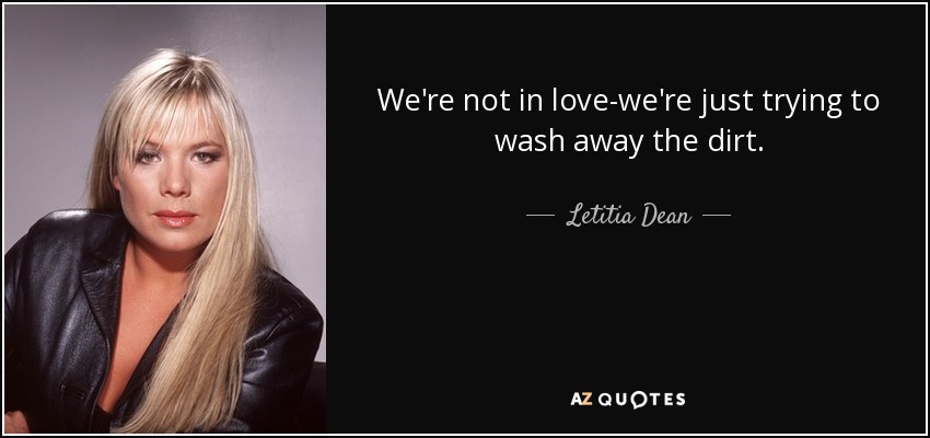 We're not in love-we're just trying to wash away the dirt. - Letitia Dean