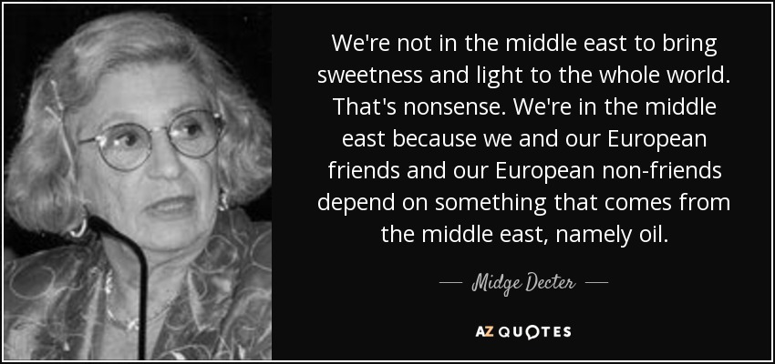 We're not in the middle east to bring sweetness and light to the whole world. That's nonsense. We're in the middle east because we and our European friends and our European non-friends depend on something that comes from the middle east, namely oil. - Midge Decter