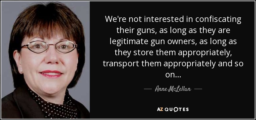 We're not interested in confiscating their guns, as long as they are legitimate gun owners, as long as they store them appropriately, transport them appropriately and so on... - Anne McLellan