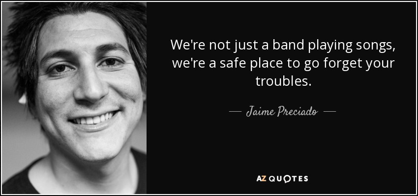We're not just a band playing songs, we're a safe place to go forget your troubles. - Jaime Preciado