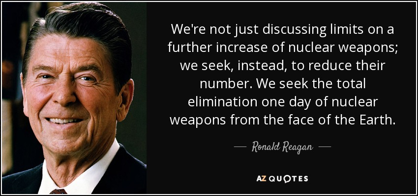 We're not just discussing limits on a further increase of nuclear weapons; we seek, instead, to reduce their number. We seek the total elimination one day of nuclear weapons from the face of the Earth. - Ronald Reagan