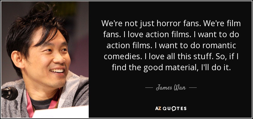 We're not just horror fans. We're film fans. I love action films. I want to do action films. I want to do romantic comedies. I love all this stuff. So, if I find the good material, I'll do it. - James Wan
