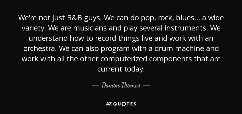We're not just R&B guys. We can do pop, rock, blues . . . a wide variety. We are musicians and play several instruments. We understand how to record things live and work with an orchestra. We can also program with a drum machine and work with all the other computerized components that are current today. - Damon Thomas