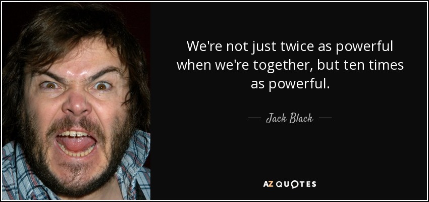 We're not just twice as powerful when we're together, but ten times as powerful. - Jack Black