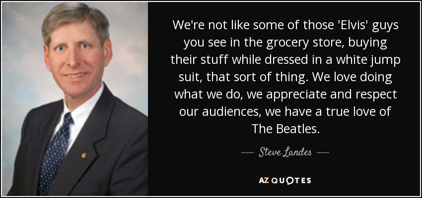We're not like some of those 'Elvis' guys you see in the grocery store, buying their stuff while dressed in a white jump suit, that sort of thing. We love doing what we do, we appreciate and respect our audiences, we have a true love of The Beatles. - Steve Landes