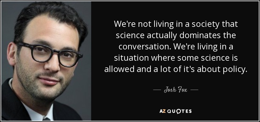 We're not living in a society that science actually dominates the conversation. We're living in a situation where some science is allowed and a lot of it's about policy. - Josh Fox