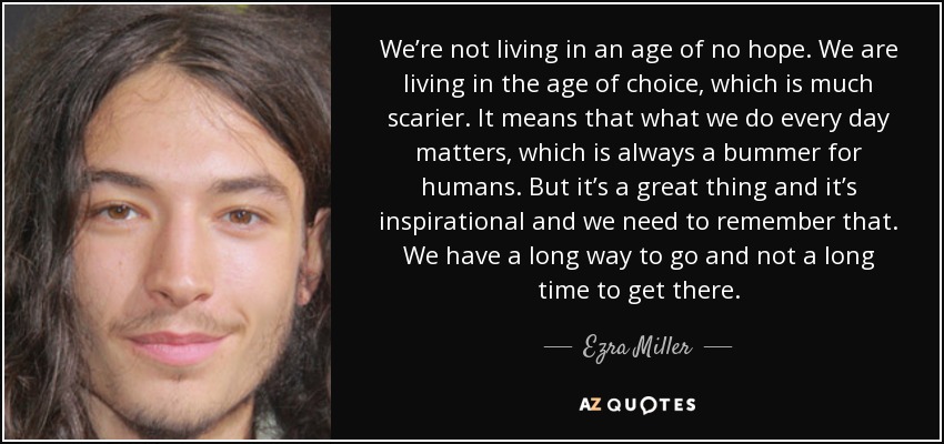 We’re not living in an age of no hope. We are living in the age of choice, which is much scarier. It means that what we do every day matters, which is always a bummer for humans. But it’s a great thing and it’s inspirational and we need to remember that. We have a long way to go and not a long time to get there. - Ezra Miller