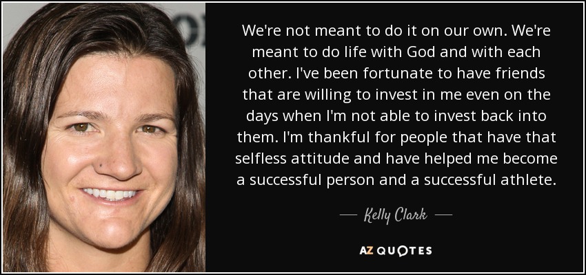 We're not meant to do it on our own. We're meant to do life with God and with each other. I've been fortunate to have friends that are willing to invest in me even on the days when I'm not able to invest back into them. I'm thankful for people that have that selfless attitude and have helped me become a successful person and a successful athlete. - Kelly Clark