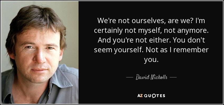 We're not ourselves, are we? I'm certainly not myself, not anymore. And you're not either. You don't seem yourself. Not as I remember you. - David Nicholls
