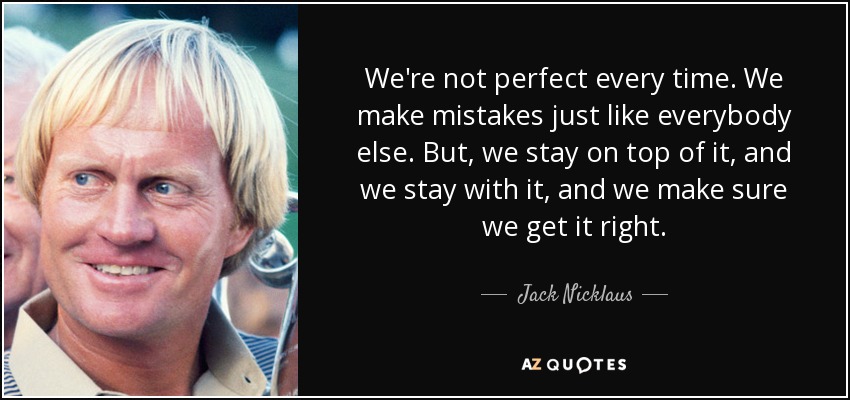 We're not perfect every time. We make mistakes just like everybody else. But, we stay on top of it, and we stay with it, and we make sure we get it right. - Jack Nicklaus