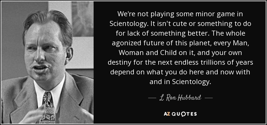 We're not playing some minor game in Scientology. It isn't cute or something to do for lack of something better. The whole agonized future of this planet, every Man, Woman and Child on it, and your own destiny for the next endless trillions of years depend on what you do here and now with and in Scientology. - L. Ron Hubbard