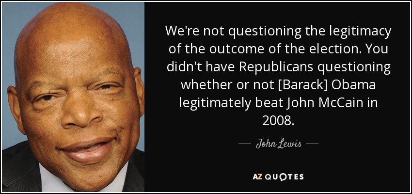 We're not questioning the legitimacy of the outcome of the election. You didn't have Republicans questioning whether or not [Barack] Obama legitimately beat John McCain in 2008. - John Lewis