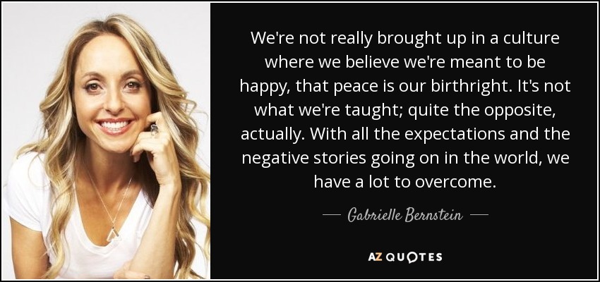 We're not really brought up in a culture where we believe we're meant to be happy, that peace is our birthright. It's not what we're taught; quite the opposite, actually. With all the expectations and the negative stories going on in the world, we have a lot to overcome. - Gabrielle Bernstein