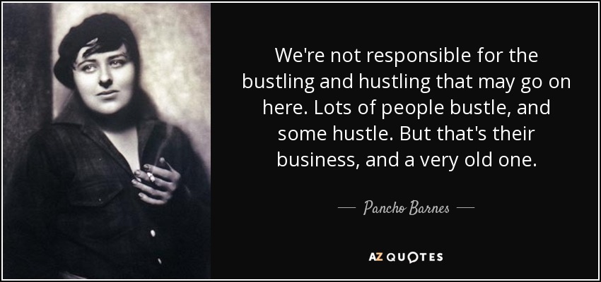 We're not responsible for the bustling and hustling that may go on here. Lots of people bustle, and some hustle. But that's their business, and a very old one. - Pancho Barnes