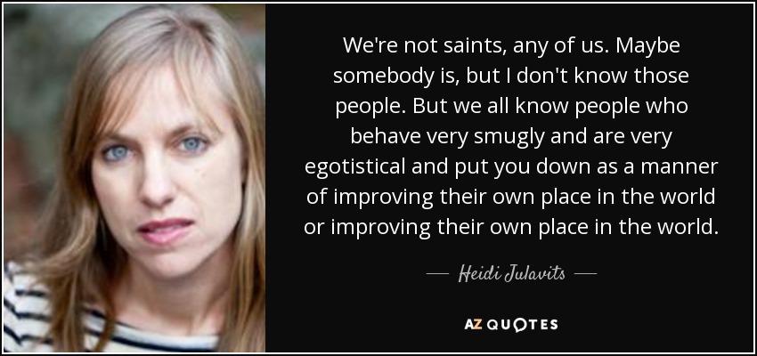We're not saints, any of us. Maybe somebody is, but I don't know those people. But we all know people who behave very smugly and are very egotistical and put you down as a manner of improving their own place in the world or improving their own place in the world. - Heidi Julavits