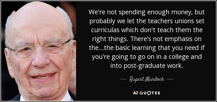We're not spending enough money, but probably we let the teachers unions set curriculas which don't teach them the right things. There's not emphasis on the ...the basic learning that you need if you're going to go on in a college and into post-graduate work. - Rupert Murdoch