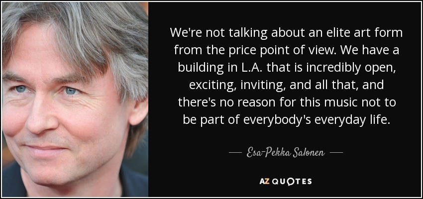 We're not talking about an elite art form from the price point of view. We have a building in L.A. that is incredibly open, exciting, inviting, and all that, and there's no reason for this music not to be part of everybody's everyday life. - Esa-Pekka Salonen